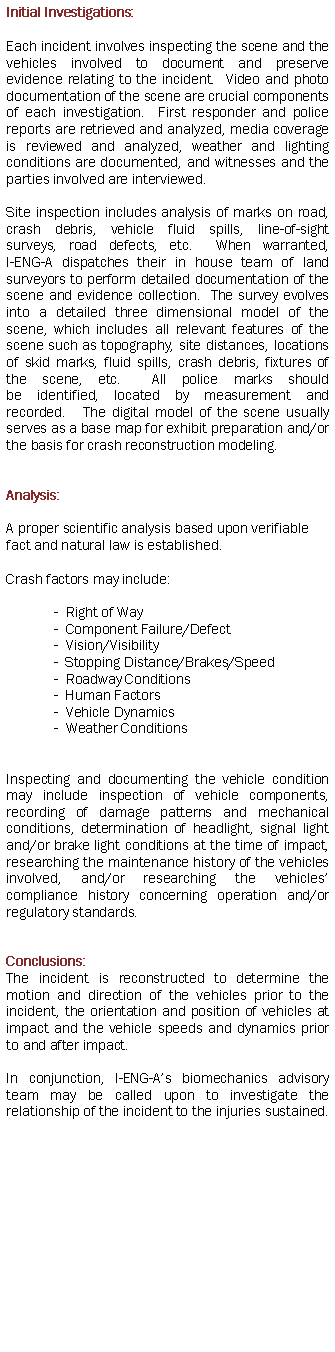 Text Box: Initial Investigations:  Each incident involves inspecting the scene and the vehicles involved to document and preserve evidence relating to the incident.  Video and photo documentation of the scene are crucial components of each investigation.  First responder and police reports are retrieved and analyzed, media coverage is reviewed and analyzed, weather and lighting conditions are documented, and witnesses and the parties involved are interviewed. Site inspection includes analysis of marks on road, crash debris, vehicle fluid spills, line-of-sight surveys, road defects, etc.  When warranted, 
I-ENG-A dispatches their in house team of land surveyors to perform detailed documentation of the scene and evidence collection.  The survey evolves into a detailed three dimensional model of the scene, which includes all relevant features of the scene such as topography, site distances, locations of skid marks, fluid spills, crash debris, fixtures of the scene, etc.  All police marks should be identified, located by measurement and recorded.   The digital model of the scene usually serves as a base map for exhibit preparation and/or the basis for crash reconstruction modeling.  Analysis: A proper scientific analysis based upon verifiable fact and natural law is established.   Crash factors may include:
-  Right of Way 
-  Component Failure/Defect
-  Vision/Visibility  
-  Stopping Distance/Brakes/Speed               
-  Roadway Conditions
-  Human Factors                                   
-  Vehicle Dynamics                              
-  Weather Conditions

Inspecting and documenting the vehicle condition may include inspection of vehicle components, recording of damage patterns and mechanical conditions, determination of headlight, signal light and/or brake light conditions at the time of impact, researching the maintenance history of the vehicles involved, and/or researching the vehicles compliance history concerning operation and/or regulatory standards.
Conclusions:  The incident is reconstructed to determine the motion and direction of the vehicles prior to the incident, the orientation and position of vehicles at impact and the vehicle speeds and dynamics prior to and after impact.  In conjunction, I-ENG-As biomechanics advisory team may be called upon to investigate the relationship of the incident to the injuries sustained.